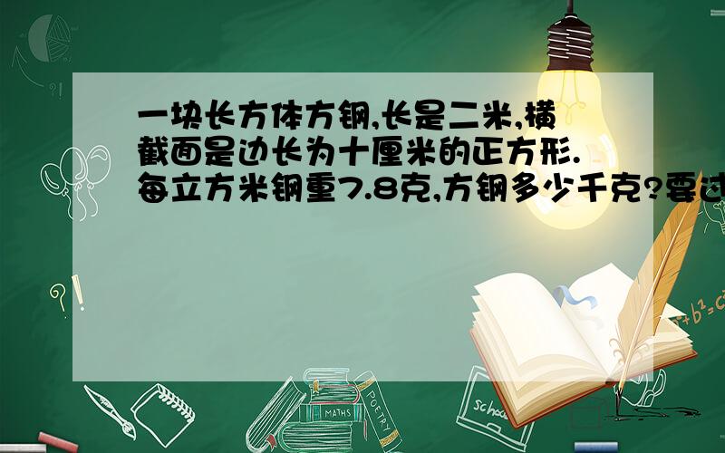 一块长方体方钢,长是二米,横截面是边长为十厘米的正方形.每立方米钢重7.8克,方钢多少千克?要过程和你为什么要这样算.