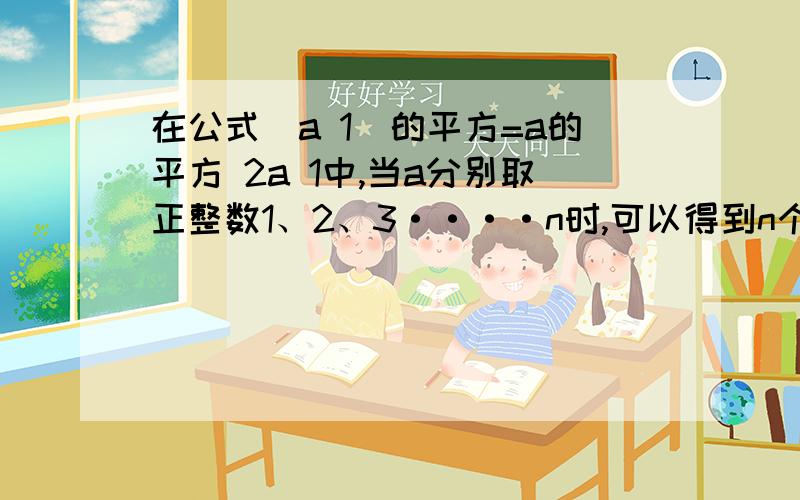 在公式(a 1)的平方=a的平方 2a 1中,当a分别取正整数1、2、3····n时,可以得到n个等式（1+1）的平方=1的平方+2·1+1（2+1)的平方=2的平方+2·2+1（3+1）的平方=3的平方+2·3+1（4+1）的平方=4的平方+2·4+