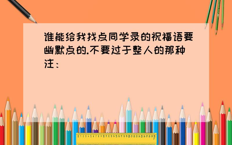 谁能给我找点同学录的祝福语要幽默点的.不要过于整人的那种注：