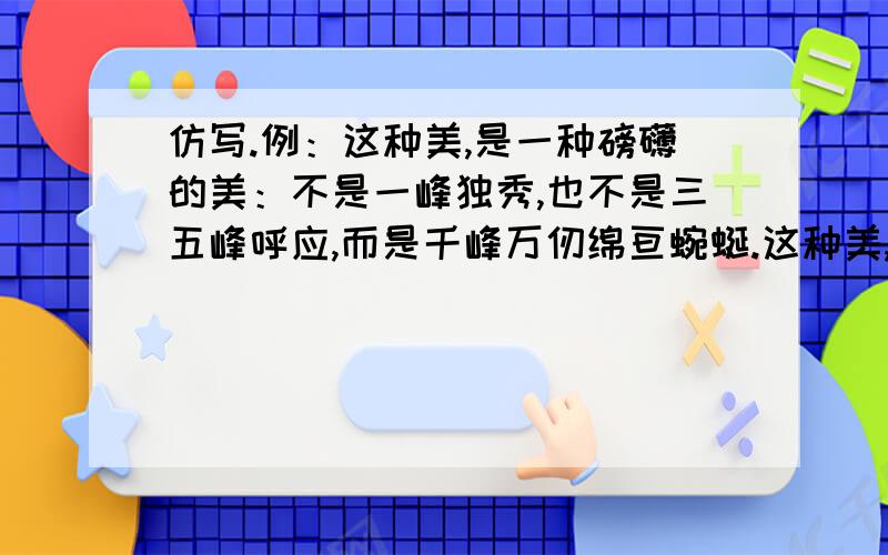 仿写.例：这种美,是一种磅礴的美：不是一峰独秀,也不是三五峰呼应,而是千峰万仞绵亘蜿蜒.这种美,是一种（）的美,不是（）,也不是（）,而是（）注：不要写山的,要写其他的.