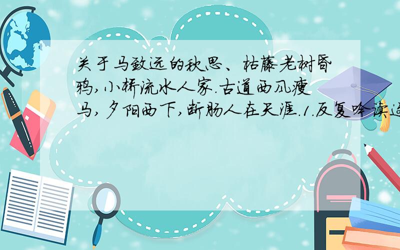 关于马致远的秋思、枯藤老树昏鸦,小桥流水人家.古道西风瘦马,夕阳西下,断肠人在天涯.1.反复吟读这首小令,你发现它具有什么特点?2.这首小令描写的是秋天的景物,从____、____两个词可以看