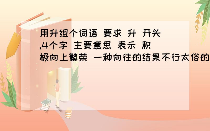 用升组个词语 要求 升 开头,4个字 主要意思 表示 积极向上繁荣 一种向往的结果不行太俗的 呵呵 高雅一点比如 巨诚天下 信达四海 升………… 靠你们了！嘻嘻