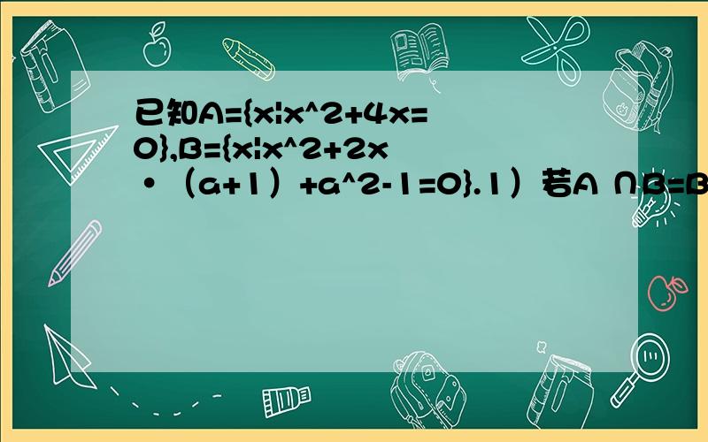 已知A={x|x^2+4x=0},B={x|x^2+2x·（a+1）+a^2-1=0}.1）若A ∩B=B,求a的取值范围；2）若A∪B=B,求a的值麻烦讲详细一点哟,我想了很久都想不出来.