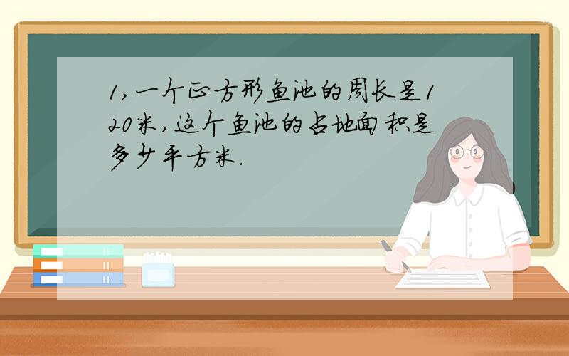 1,一个正方形鱼池的周长是120米,这个鱼池的占地面积是多少平方米.