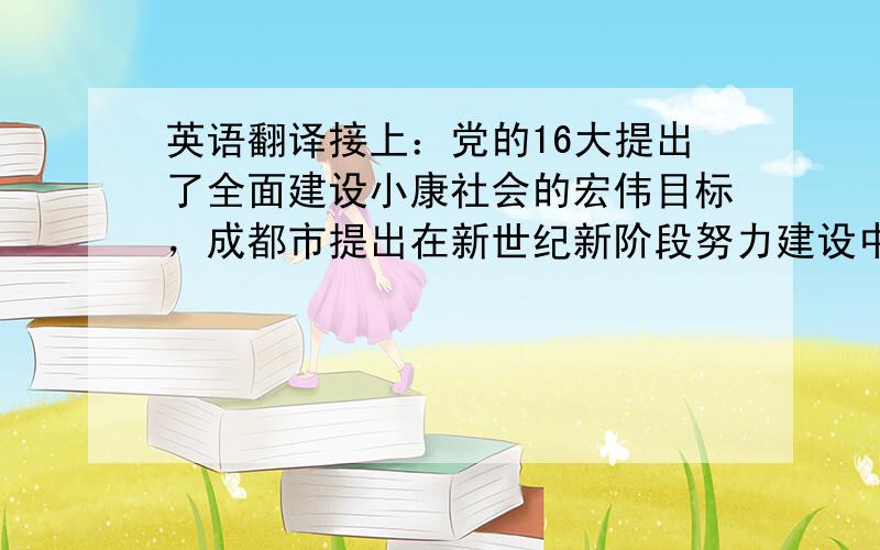 英语翻译接上：党的16大提出了全面建设小康社会的宏伟目标，成都市提出在新世纪新阶段努力建设中国西部投资环境最优、人居环境最佳、综合实力最强的现代特大中心城市的总体目标。