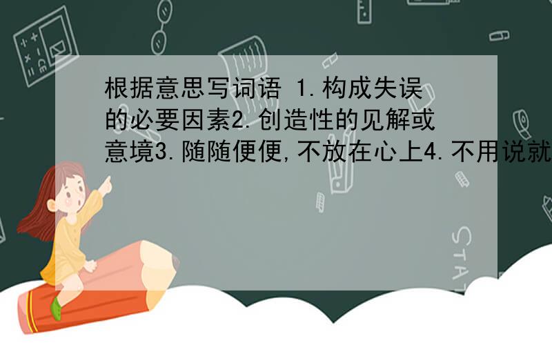 根据意思写词语 1.构成失误的必要因素2.创造性的见解或意境3.随随便便,不放在心上4.不用说就可以明白