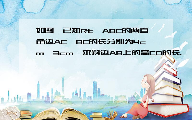 如图,已知Rt△ABC的两直角边AC,BC的长分别为4cm,3cm,求斜边AB上的高CD的长.