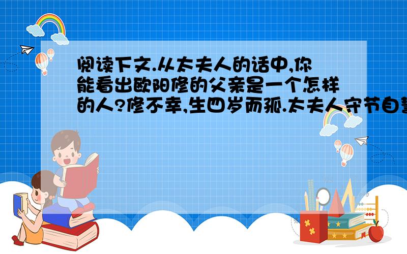 阅读下文.从太夫人的话中,你能看出欧阳修的父亲是一个怎样的人?修不幸,生四岁而孤.太夫人守节自誓,居穷,自力于衣食,以长以教,俾至于成人.太夫人告之曰：“汝父为吏,廉而好施与,喜宾客.