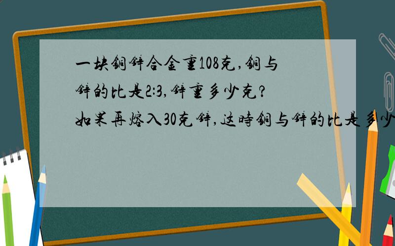 一块铜锌合金重108克,铜与锌的比是2:3,锌重多少克?如果再熔入30克锌,这时铜与锌的比是多少?求.急吖!思路写来就好了