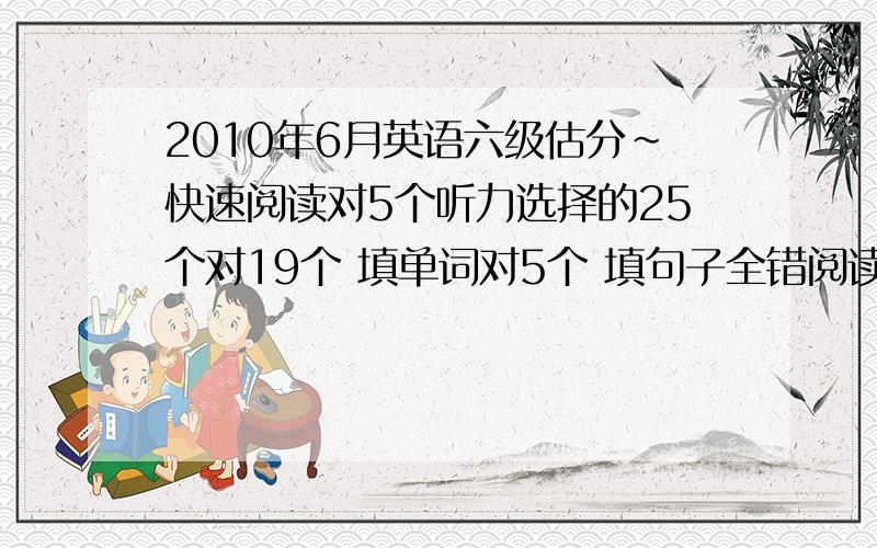 2010年6月英语六级估分~快速阅读对5个听力选择的25个对19个 填单词对5个 填句子全错阅读选择的10个对6个 填词的5个对4个完形填空20个对14个翻译对3.5句作文一般