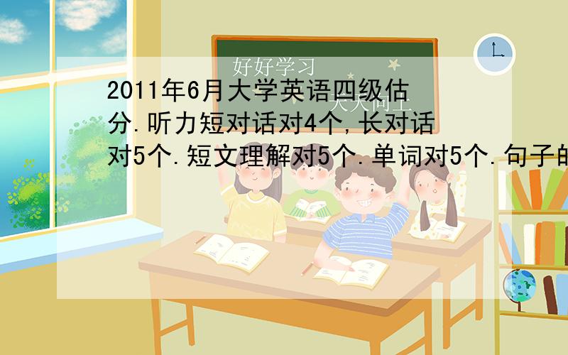 2011年6月大学英语四级估分.听力短对话对4个,长对话对5个.短文理解对5个.单词对5个.句子的话都没写完整的,瞎写了点.估计没分数吧.快速阅读对6个,选词对4个,仔细阅读对7个.完型8个.翻译2个.