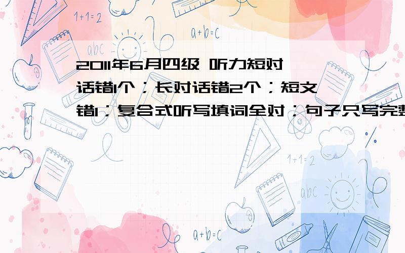 2011年6月四级 听力短对话错1个；长对话错2个；短文错1；复合式听写填词全对；句子只写完整1个快速阅读选择错2个,填空错1个阅读错3个完型错2个选词错4个句子按对1到2个作文平时水平中等