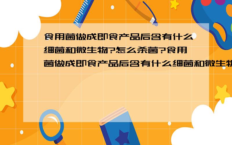 食用菌做成即食产品后含有什么细菌和微生物?怎么杀菌?食用菌做成即食产品后含有什么细菌和微生物？怎么杀菌？