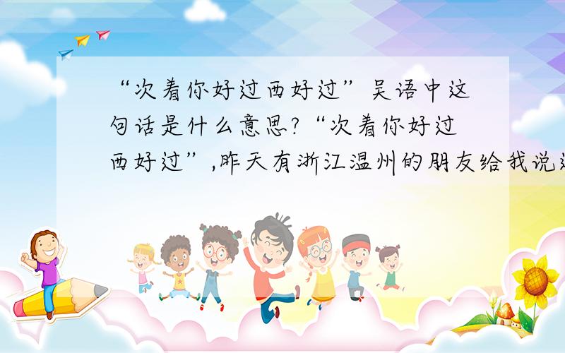 “次着你好过西好过”吴语中这句话是什么意思?“次着你好过西好过”,昨天有浙江温州的朋友给我说这句话,我问她她不告诉我,我想她说的应该是吴语,