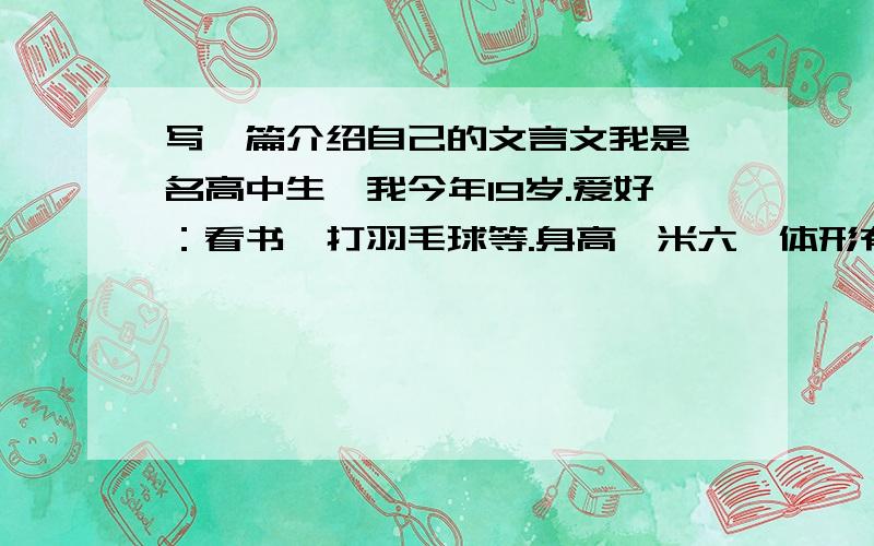 写一篇介绍自己的文言文我是一名高中生,我今年19岁.爱好：看书,打羽毛球等.身高一米六,体形有点偏瘦,但本人很乐观,对朋友非常的友好,能够对同学很友善,当同学们遇到问题时,我都会尽我