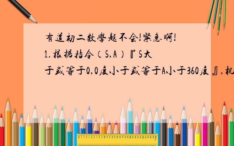 有道初二数学题不会!紧急啊!1.根据指令（S,A）『S大于或等于0,0度小于或等于A小于360度』,机器人在平面上能完成下列动作：先原地逆时针旋转角度A,再朝其面对的方向,沿直线行走距离S,现机