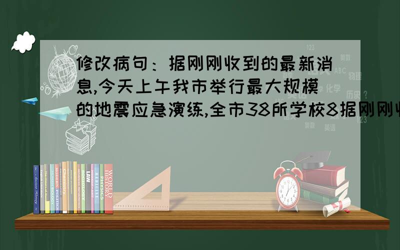 修改病句：据刚刚收到的最新消息,今天上午我市举行最大规模的地震应急演练,全市38所学校8据刚刚收到的最新消息,今天上午我市举行最大规模的地震应急演练,全市38所学校8万多名师生参加