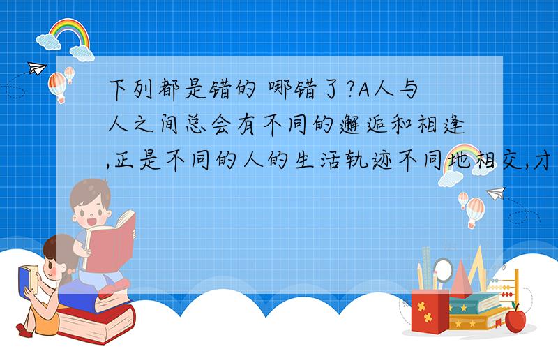 下列都是错的 哪错了?A人与人之间总会有不同的邂逅和相逢,正是不同的人的生活轨迹不同地相交,才编织成这大千世界纷繁的生活.b近年来,我国专利申请一年比一年多,专利申请的持续快速增