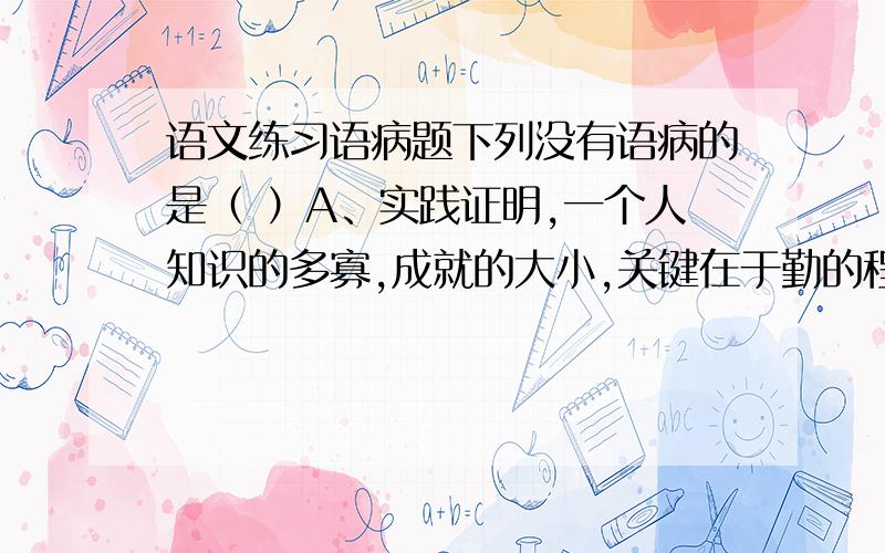 语文练习语病题下列没有语病的是（ ）A、实践证明,一个人知识的多寡,成就的大小,关键在于勤的程度.B、街道希望通过多种渠道,大力开展法制教育,防止青少年不违法犯罪.C、就目前来讲中