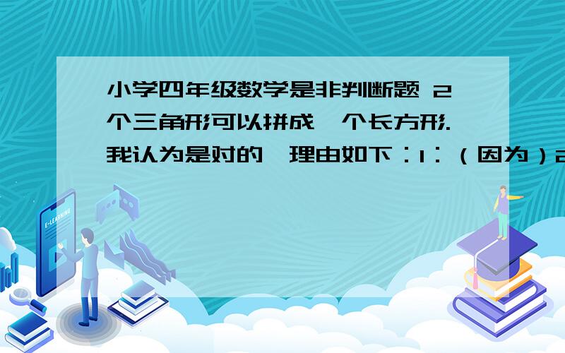 小学四年级数学是非判断题 2个三角形可以拼成一个长方形.我认为是对的,理由如下：1：（因为）2个三角形可以是形状大小完全一样的2个三角形,（所以）2个三角形可以拼成一个长方形.2：