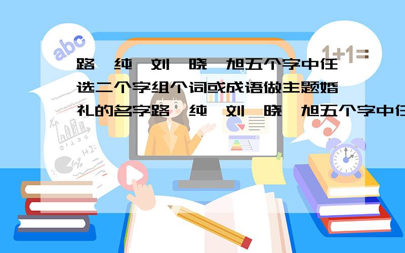 路,纯,刘,晓,旭五个字中任选二个字组个词或成语做主题婚礼的名字路,纯,刘,晓,旭五个字中任选二个字组一句词或成语做主题婚礼的名字