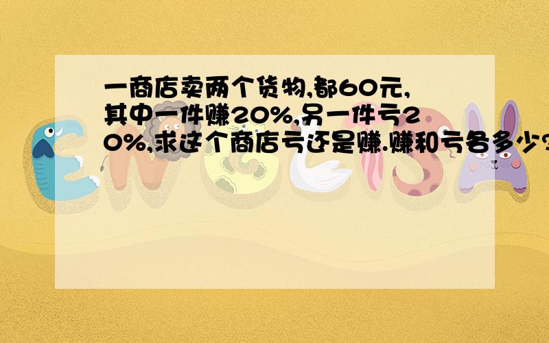 一商店卖两个货物,都60元,其中一件赚20%,另一件亏20%,求这个商店亏还是赚.赚和亏各多少?