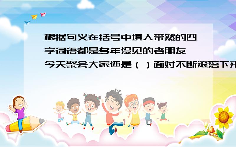 根据句义在括号中填入带然的四字词语都是多年没见的老朋友,今天聚会大家还是（）面对不断滚落下来的巨石,他临危不惧,神情（）