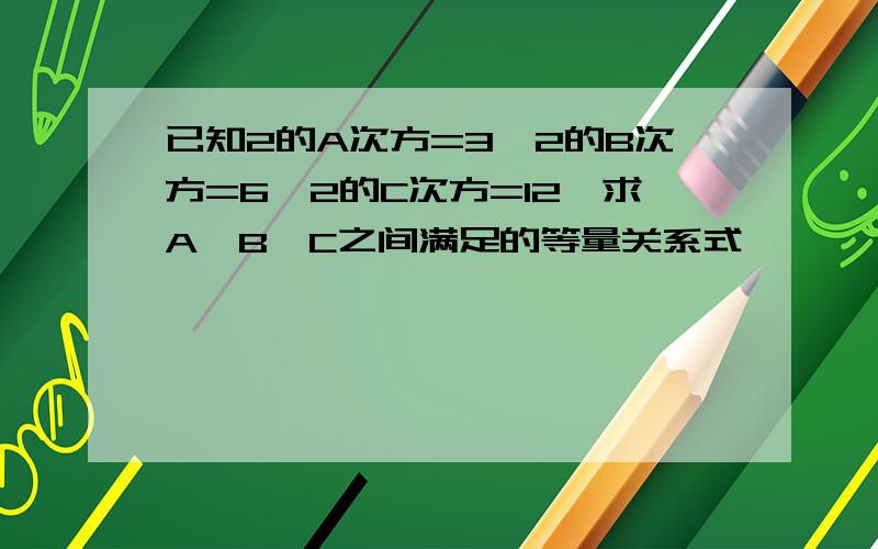 已知2的A次方=3,2的B次方=6,2的C次方=12,求A,B,C之间满足的等量关系式