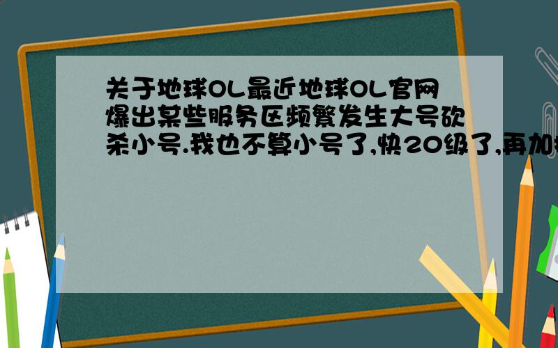 关于地球OL最近地球OL官网爆出某些服务区频繁发生大号砍杀小号.我也不算小号了,快20级了,再加把劲就要转职了,我想询问各位大大,请问有什么地方能打到好的装备,神器咱也就梦里想想,因为