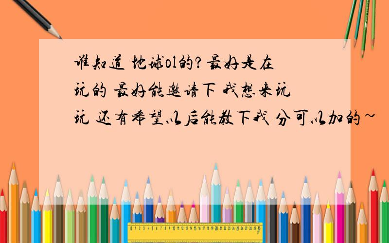 谁知道 地球ol的?最好是在玩的 最好能邀请下 我想来玩玩 还有希望以后能教下我 分可以加的~