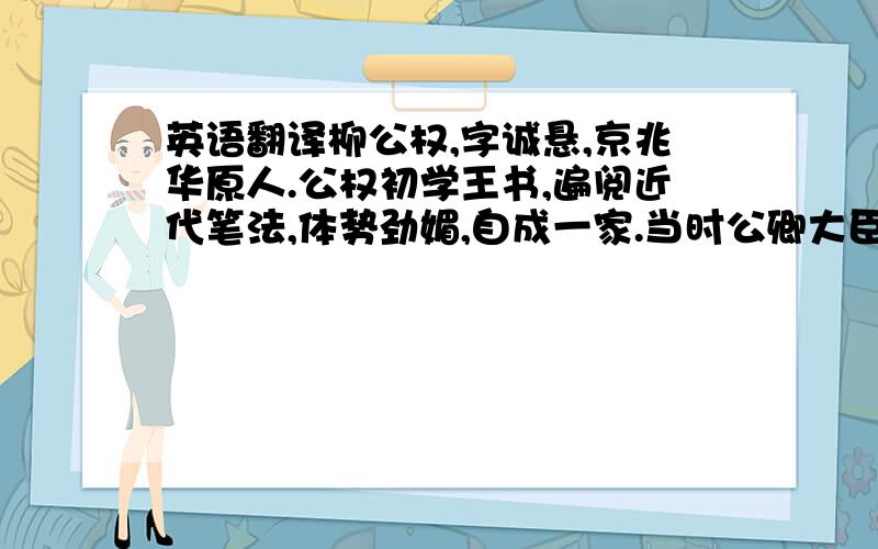 英语翻译柳公权,字诚悬,京兆华原人.公权初学王书,遍阅近代笔法,体势劲媚,自成一家.当时公卿大臣家碑文,不得公权手笔者,人以为不孝.外夷入贡,皆别署货贝,曰此购柳书.穆宗尝问公权用笔之