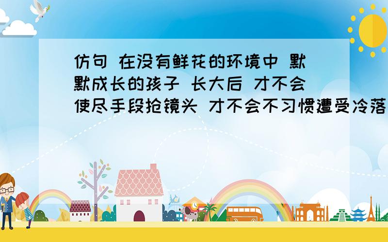 仿句 在没有鲜花的环境中 默默成长的孩子 长大后 才不会使尽手段抢镜头 才不会不习惯遭受冷落