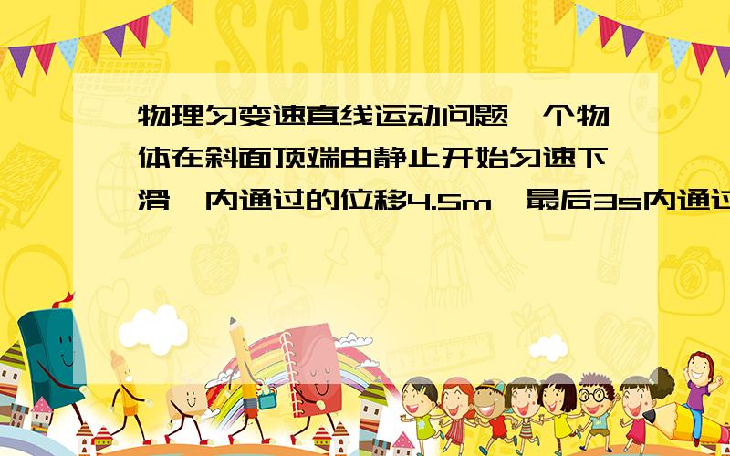 物理匀变速直线运动问题一个物体在斜面顶端由静止开始匀速下滑,内通过的位移4.5m,最后3s内通过的位移为10.5m,求物体下滑的总时间和总长度.