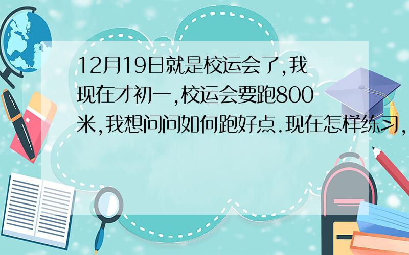 12月19日就是校运会了,我现在才初一,校运会要跑800米,我想问问如何跑好点.现在怎样练习,我小学50×8（400米来回跑）1分21秒,如何提高我的800米速度啊.