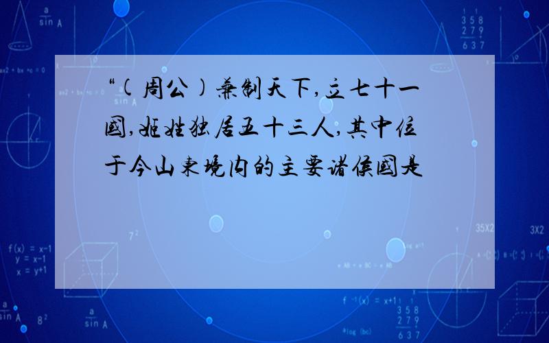 “(周公)兼制天下,立七十一国,姬姓独居五十三人,其中位于今山东境内的主要诸侯国是