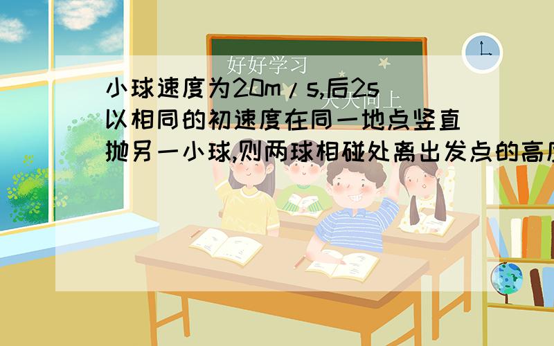 小球速度为20m/s,后2s以相同的初速度在同一地点竖直抛另一小球,则两球相碰处离出发点的高度是多少