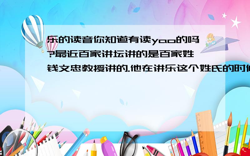 乐的读音你知道有读yao的吗?最近百家讲坛讲的是百家姓,钱文忠教授讲的.他在讲乐这个姓氏的时候说有几个在读音,其中有一个读“yao” ,第一声,翻译为“亲近”的意思而不是“喜欢,喜爱”.