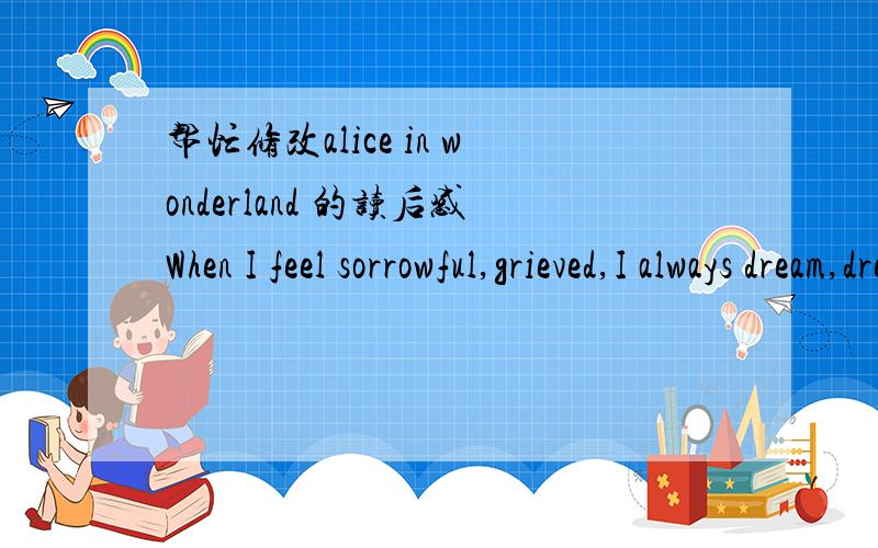 帮忙修改alice in wonderland 的读后感When I feel sorrowful,grieved,I always dream,dream for a long time whenever and wherever.Why do I dream again and again?Beacuse I have built a wonderland in my deep heart.There are lots of special things an