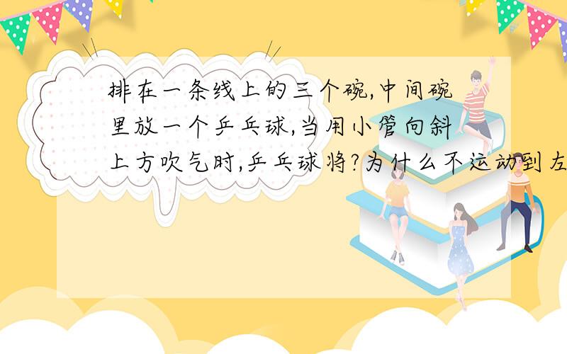 排在一条线上的三个碗,中间碗里放一个乒乓球,当用小管向斜上方吹气时,乒乓球将?为什么不运动到左碗?