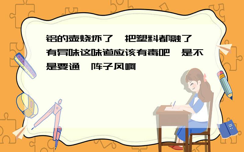 铝的壶烧坏了,把塑料都融了,有异味这味道应该有毒吧,是不是要通一阵子风啊