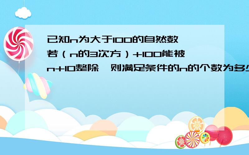 已知n为大于100的自然数,若（n的3次方）+100能被n+10整除,则满足条件的n的个数为多少个?急,已知n为大于100的自然数,若（n的3次方）+100能被n+10整除,则满足条件的n的个数为多少个?