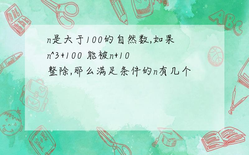 n是大于100的自然数,如果n^3+100 能被n+10整除,那么满足条件的n有几个