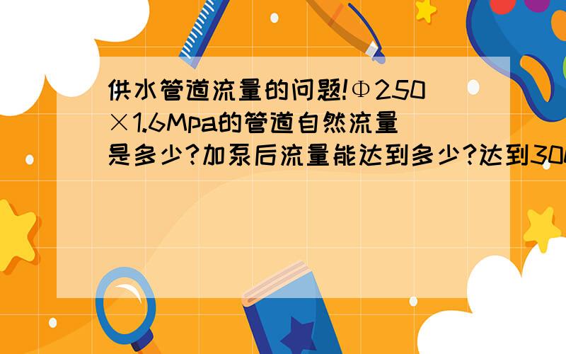 供水管道流量的问题!Φ250×1.6Mpa的管道自然流量是多少?加泵后流量能达到多少?达到300米/小时的时候管道的压力是多少?