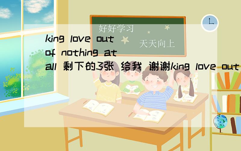 king love out of nothing at all 剩下的3张 给我 谢谢king love out of nothing at all