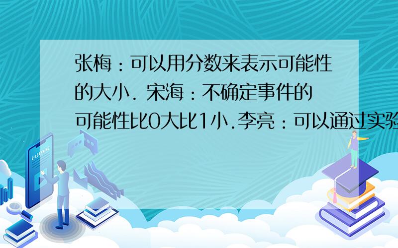 张梅：可以用分数来表示可能性的大小. 宋海：不确定事件的可能性比0大比1小.李亮：可以通过实验来计算可能性的大小.上面的交流中,说法错误的是（       ）同学,这个错误的说法可以改为