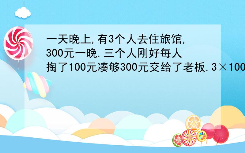 一天晚上,有3个人去住旅馆,300元一晚.三个人刚好每人掏了100元凑够300元交给了老板.3×100=300（元） 后来老板说今天搞活动,优惠到250元,拿出50元命令服务生退还给他们三人.300-250=50（元） 服