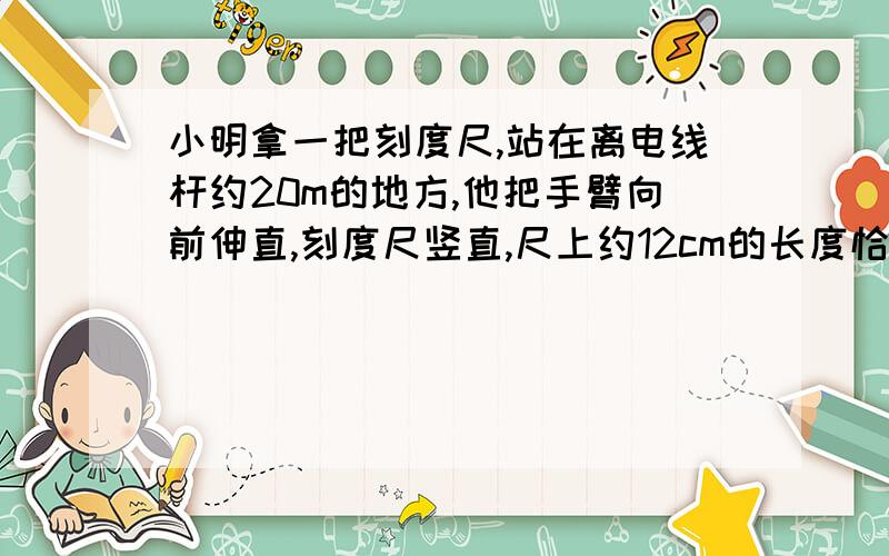 小明拿一把刻度尺,站在离电线杆约20m的地方,他把手臂向前伸直,刻度尺竖直,尺上约12cm的长度恰好遮住电线杆,若小明的臂长约40cm,则电线杆的高度约为多少米?