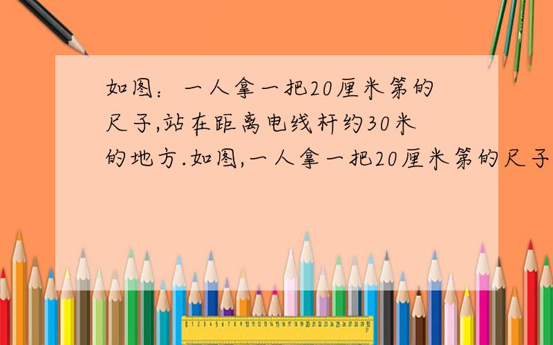 如图：一人拿一把20厘米第的尺子,站在距离电线杆约30米的地方.如图,一人拿一把20厘米第的尺子,站在距离电线杆约30米的地方,把手臂向前伸直,尺子竖直恰好将视线挡住.看不到电线杆,已知手