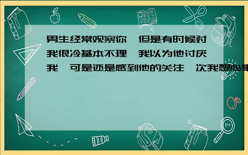 男生经常观察你,但是有时候对我很冷基本不理,我以为他讨厌我,可是还是感到他的关注一次我想心事的时候,抬头看见他一动不动地盯着我观察,吓人一跳