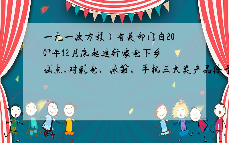 一元一次方程）有关部门自2007年12月底起进行家电下乡试点,对彩电、冰箱、手机三大类产品给予产品销售价格13%的财政资金补贴.据企业数据显示截止2008年12月底,试点产品已销售350万台（部